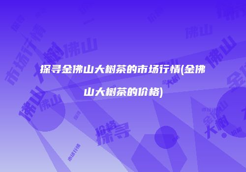 探寻金佛山大树茶的市场行情(金佛山大树茶的价格)