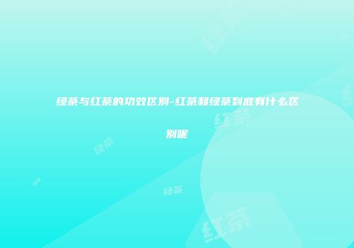 绿茶与红茶的功效区别-红茶和绿茶到底有什么区别呢