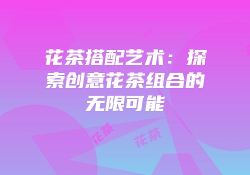 花茶搭配艺术：探索创意花茶组合的无限可能
