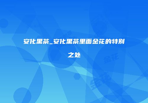 安化黑茶_安化黑茶里面金花的特别之处