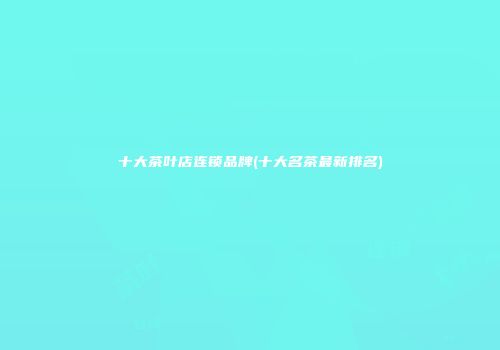 十大茶叶店连锁品牌(十大名茶最新排名)