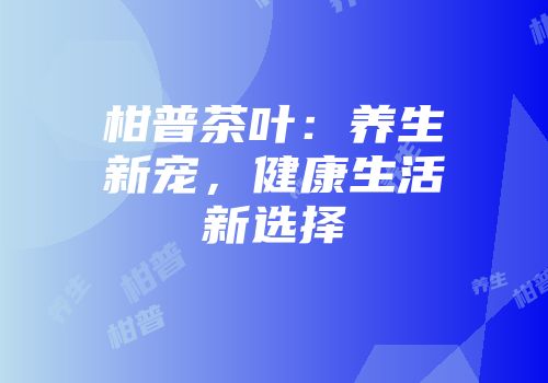柑普茶叶：养生新宠，健康生活新选择