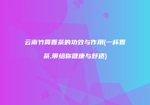 云南竹筒香茶的功效与作用(一杯香茶,带给你健康与舒适)