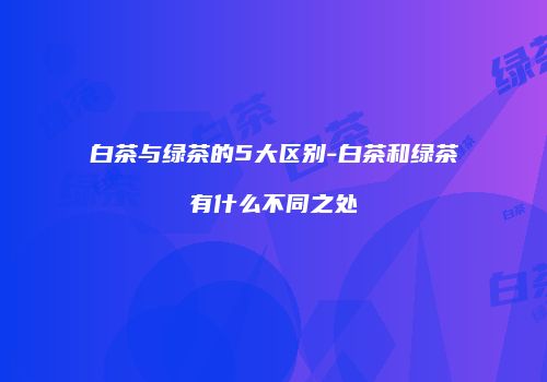 白茶与绿茶的5大区别-白茶和绿茶有什么不同之处