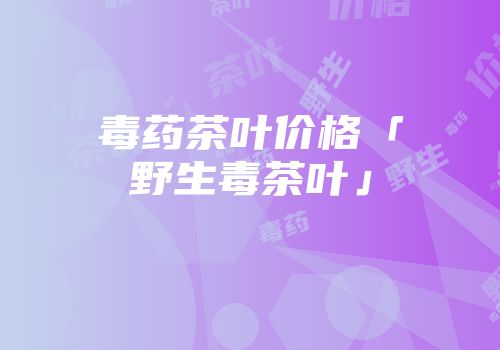 毒药茶叶价格「野生毒茶叶」