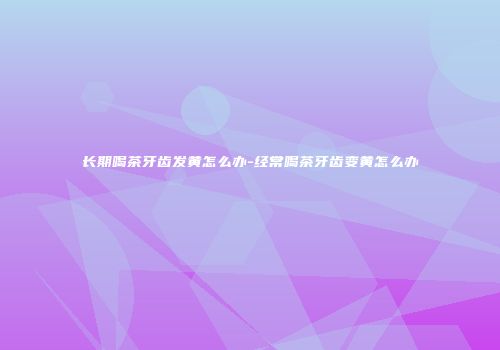 长期喝茶牙齿发黄怎么办-经常喝茶牙齿变黄怎么办