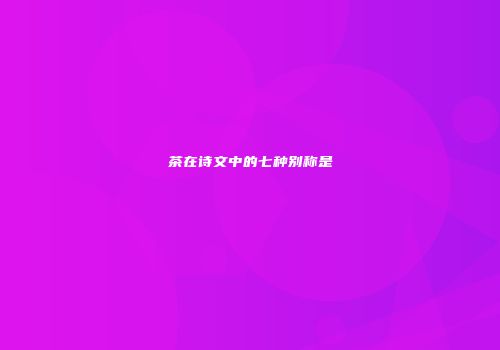 茶在诗文中的七种别称是