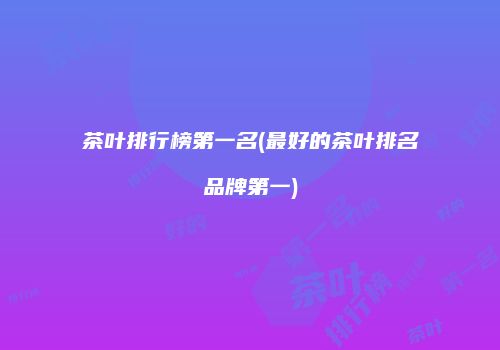 茶叶排行榜第一名(最好的茶叶排名品牌第一)