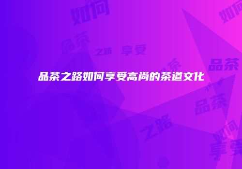 品茶之路如何享受高尚的茶道文化