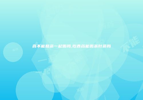 药不能和茶一起喝吗,吃西药能喝茶叶茶吗