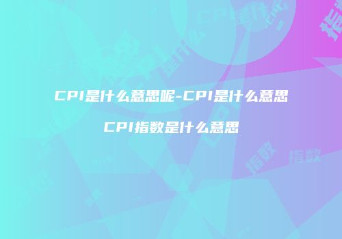 CPI是什么意思呢-CPI是什么意思CPI指数是什么意思
