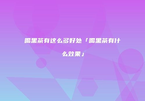 喝黑茶有这么多好处「喝黑茶有什么效果」