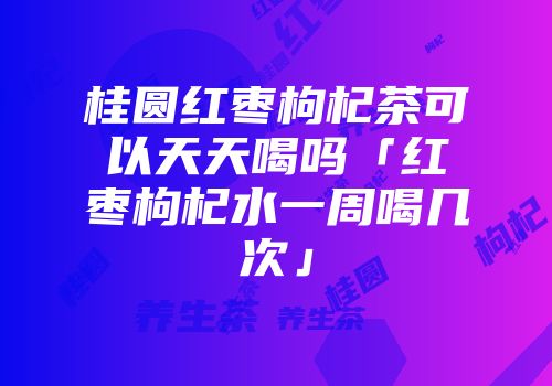 桂圆红枣枸杞茶可以天天喝吗「红枣枸杞水一周喝几次」