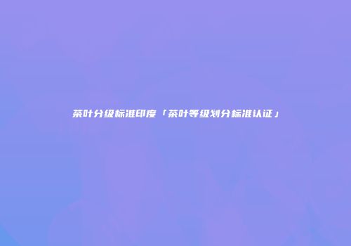 茶叶分级标准印度「茶叶等级划分标准认证」