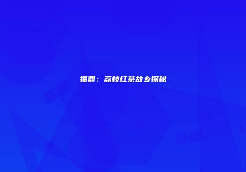 福鼎：荔枝红茶故乡探秘