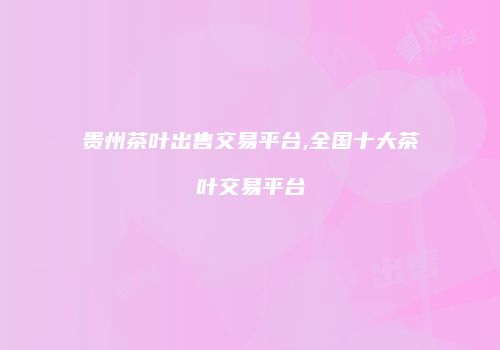 贵州茶叶出售交易平台,全国十大茶叶交易平台