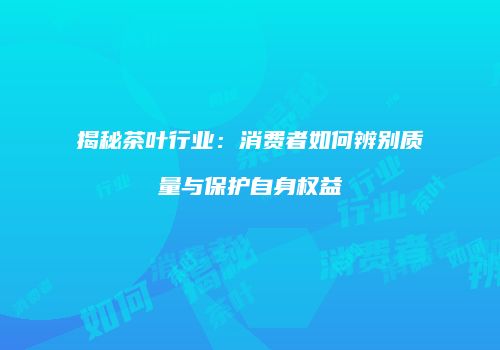 揭秘茶叶行业:消费者如何辨别质量与保护自身权益