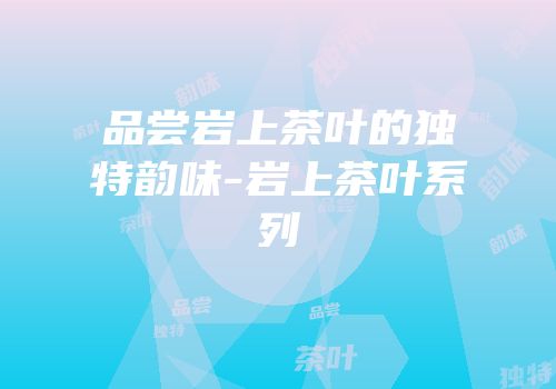 品尝岩上茶叶的独特韵味-岩上茶叶系列