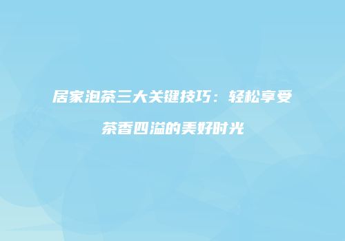 居家泡茶三大关键技巧：轻松享受茶香四溢的美好时光