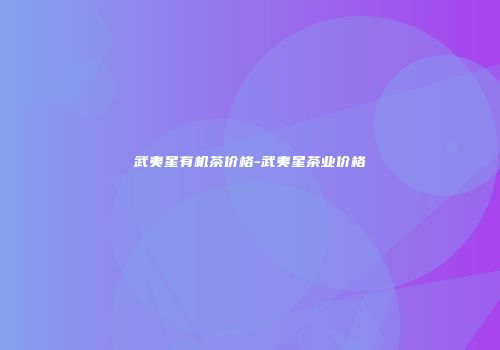武夷星有机茶价格-武夷星茶业价格
