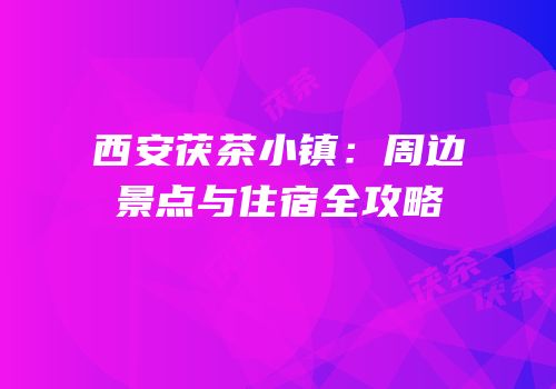 西安茯茶小镇：周边景点与住宿全攻略