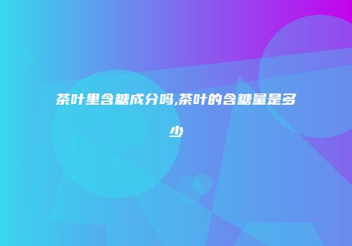 茶叶里含糖成分吗,茶叶的含糖量是多少