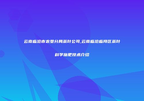 云南临沧市农垦分局茶叶公司,云南临沧临翔区茶叶科学施肥技术介绍