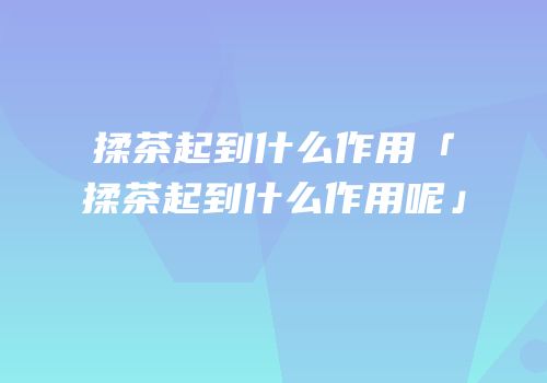 揉茶起到什么作用「揉茶起到什么作用呢」
