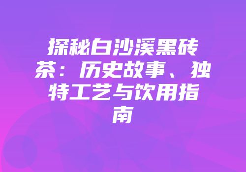 探秘白沙溪黑砖茶：历史故事、独特工艺与饮用指南