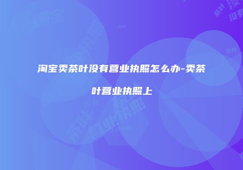 淘宝卖茶叶没有营业执照怎么办-卖茶叶营业执照上