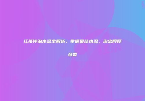 红茶冲泡水温全解析：掌握最佳水温，泡出醇厚茶香