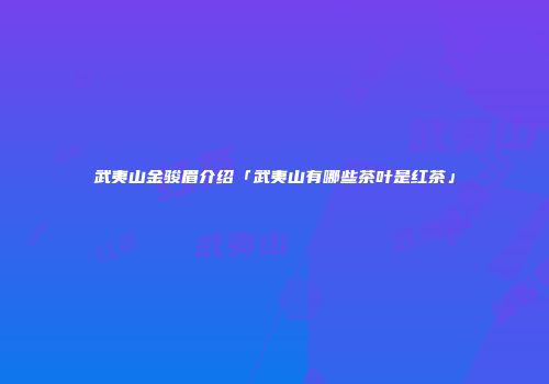 武夷山金骏眉介绍「武夷山有哪些茶叶是红茶」