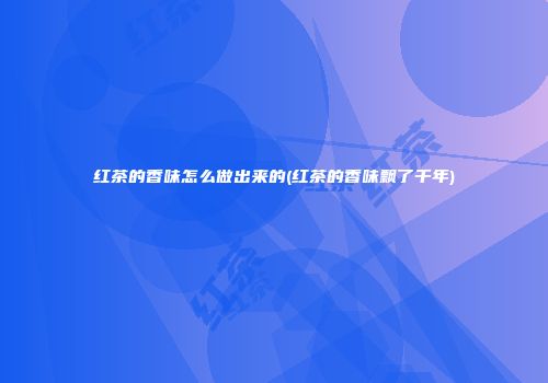 红茶的香味怎么做出来的(红茶的香味飘了千年)