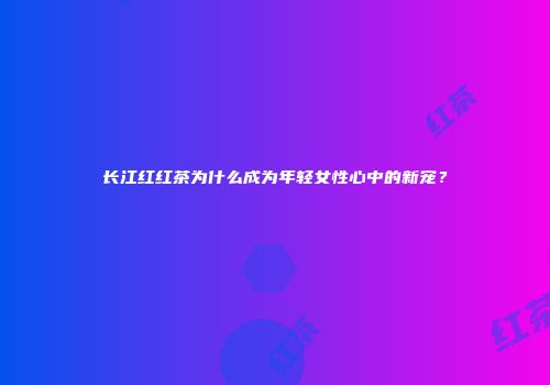 长江红红茶为什么成为年轻女性心中的新宠？