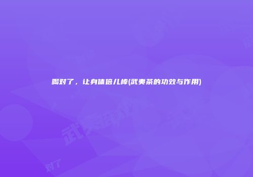 喝对了，让身体倍儿棒(武夷茶的功效与作用)