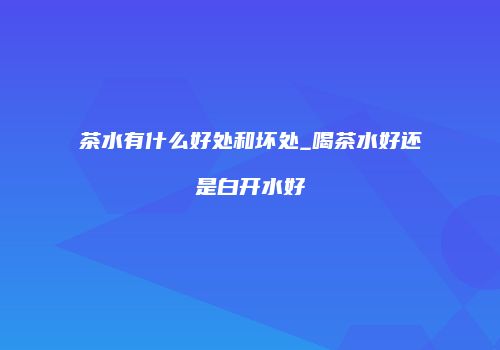 茶水有什么好处和坏处_喝茶水好还是白开水好