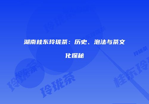 湖南桂东玲珑茶：历史、泡法与茶文化探秘