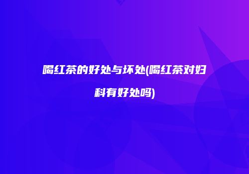 喝红茶的好处与坏处(喝红茶对妇科有好处吗)