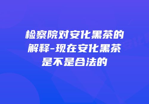 检察院对安化黑茶的解释-现在安化黑茶是不是合法的