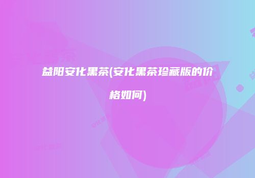 益阳安化黑茶(安化黑茶珍藏版的价格如何)
