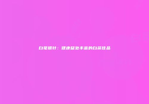 白毫银针：健康益处丰富的白茶佳品