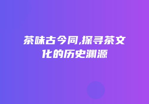 茶味古今同,探寻茶文化的历史渊源