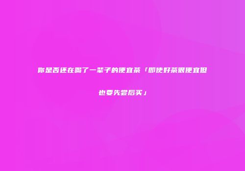 你是否还在喝了一辈子的便宜茶「即使好茶很便宜但也要先尝后买」