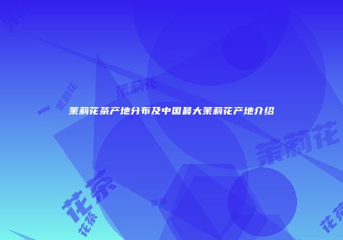 茉莉花茶产地分布及中国最大茉莉花产地介绍