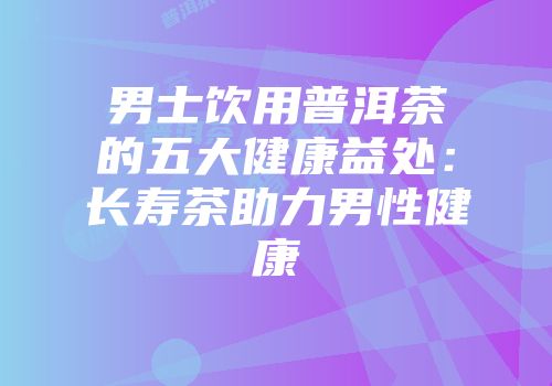 男士饮用普洱茶的五大健康益处：长寿茶助力男性健康