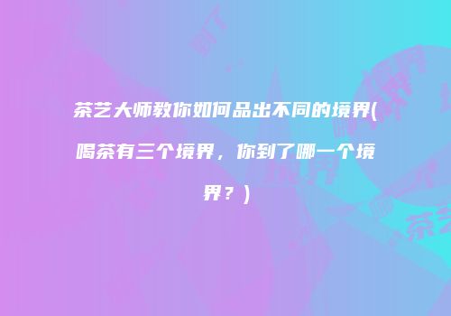 茶艺大师教你如何品出不同的境界(喝茶有三个境界，你到了哪一个境界？)