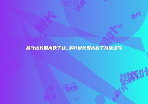 茶叶树长很高砍了枝_茶叶树长很高砍了枝能活吗