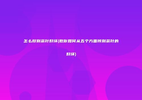 怎么辩别茶叶好坏(教你如何从五个方面辨别茶叶的好坏)