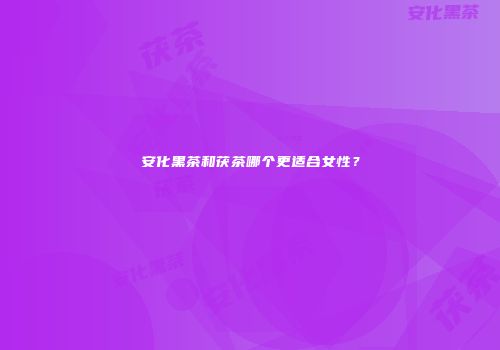 安化黑茶和茯茶哪个更适合女性？