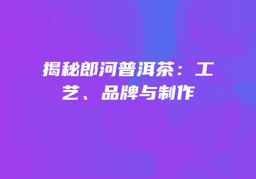 揭秘郎河普洱茶：工艺、品牌与制作